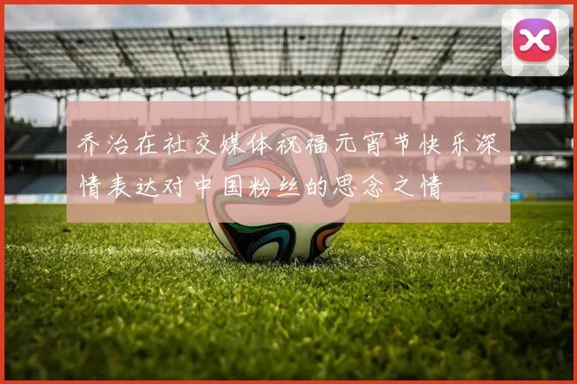 乔治在社交媒体祝福元宵节快乐深情表达对中国粉丝的思念之情
