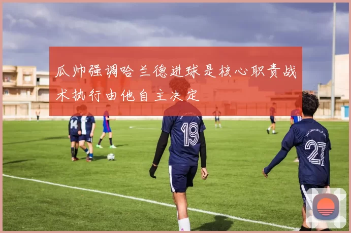 瓜帅强调哈兰德进球是核心职责战术执行由他自主决定