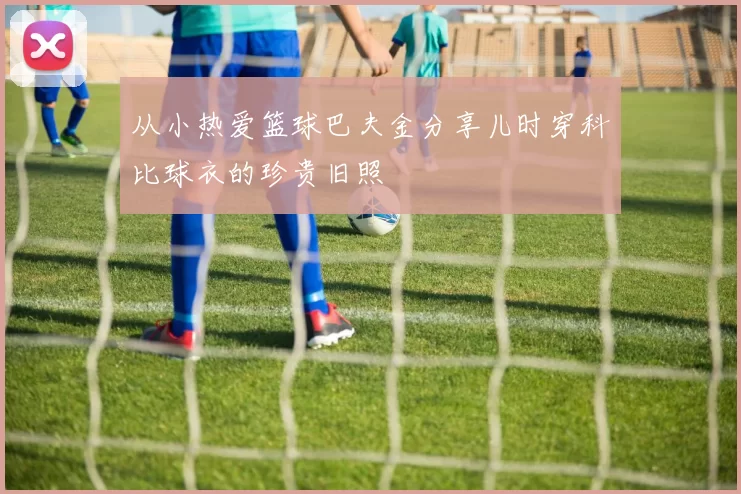 从小热爱篮球巴夫金分享儿时穿科比球衣的珍贵旧照