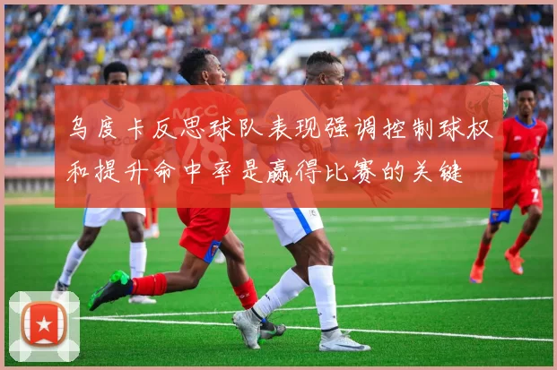 乌度卡反思球队表现强调控制球权和提升命中率是赢得比赛的关键