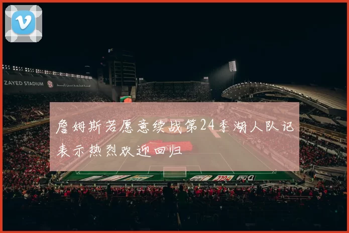 詹姆斯若愿意续战第24季湖人队记表示热烈欢迎回归