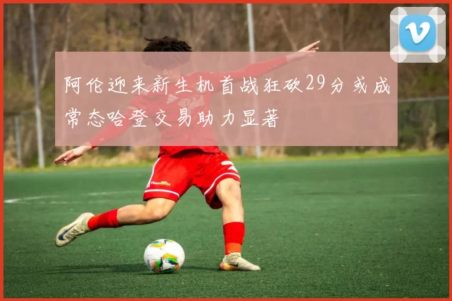 阿伦迎来新生机首战狂砍29分或成常态哈登交易助力显著