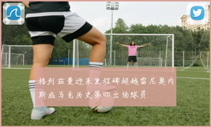 格列兹曼迎来里程碑超越雷尼奥内斯成马竞历史第四出场球员