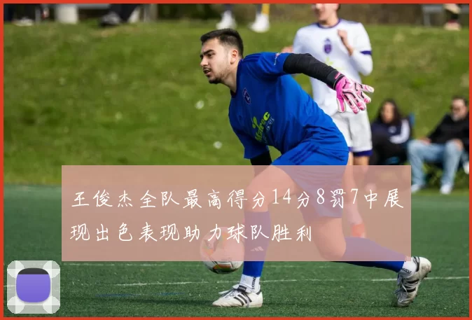 王俊杰全队最高得分14分8罚7中展现出色表现助力球队胜利