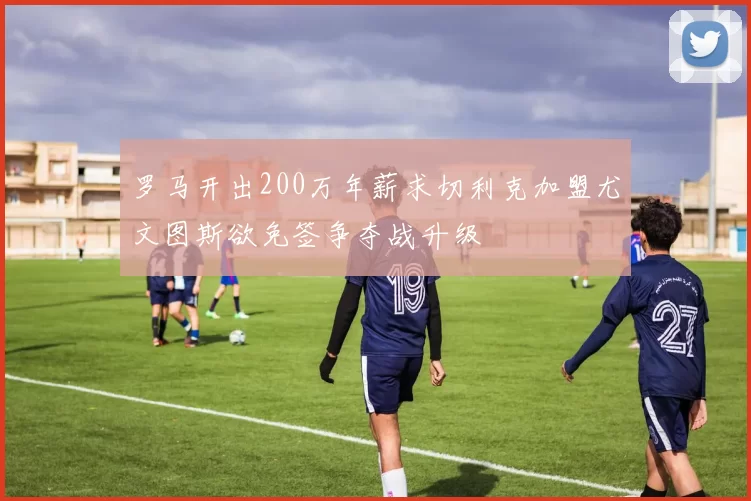 罗马开出200万年薪求切利克加盟尤文图斯欲免签争夺战升级