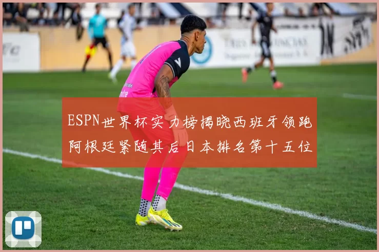 ESPN世界杯实力榜揭晓西班牙领跑阿根廷紧随其后日本排名第十五位