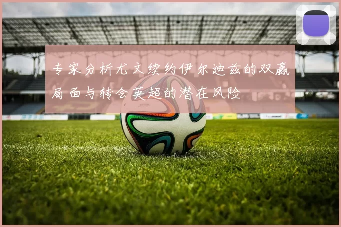 专家分析尤文续约伊尔迪兹的双赢局面与转会英超的潜在风险