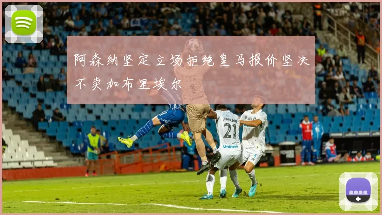 阿森纳坚定立场拒绝皇马报价坚决不卖加布里埃尔