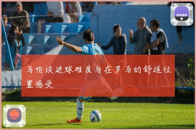 马伦谈进球难度与在罗马的舒适位置感受