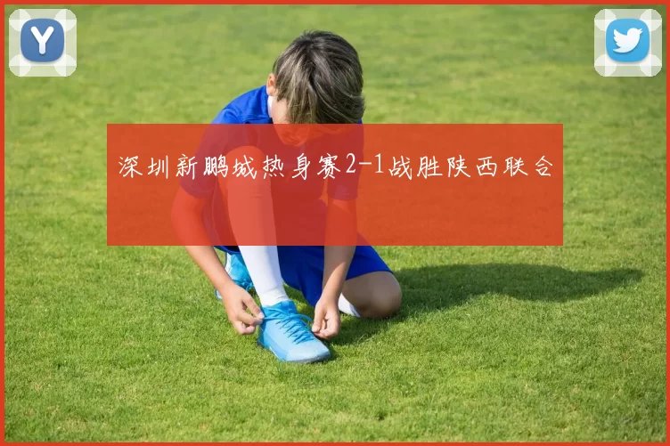 深圳新鹏城热身赛2-1战胜陕西联合