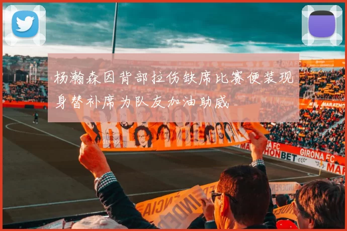 杨瀚森因背部拉伤缺席比赛便装现身替补席为队友加油助威