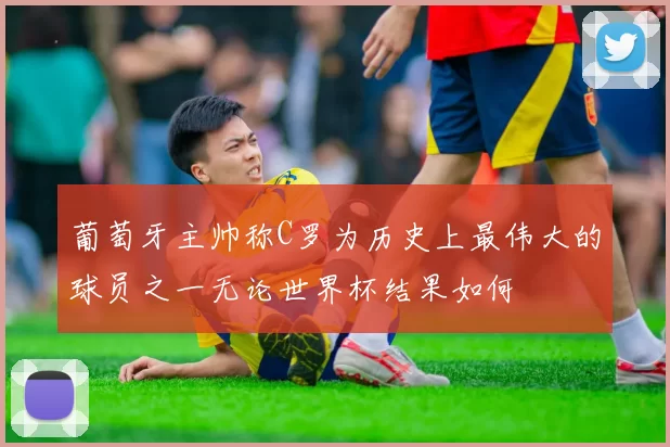葡萄牙主帅称C罗为历史上最伟大的球员之一无论世界杯结果如何