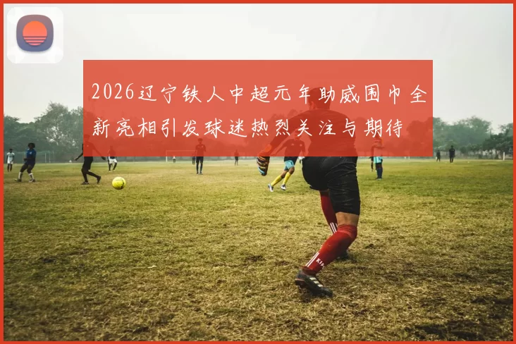 2026辽宁铁人中超元年助威围巾全新亮相引发球迷热烈关注与期待