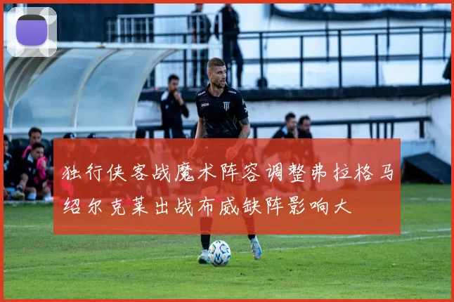 独行侠客战魔术阵容调整弗拉格马绍尔克莱出战布威缺阵影响大