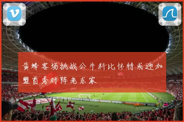 黄蜂客场挑战公牛科比怀特或迎加盟首秀对阵老东家
