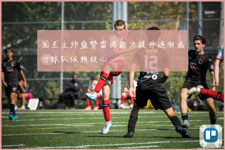 国王主帅盛赞雷诺能力提升逐渐成为球队依赖核心