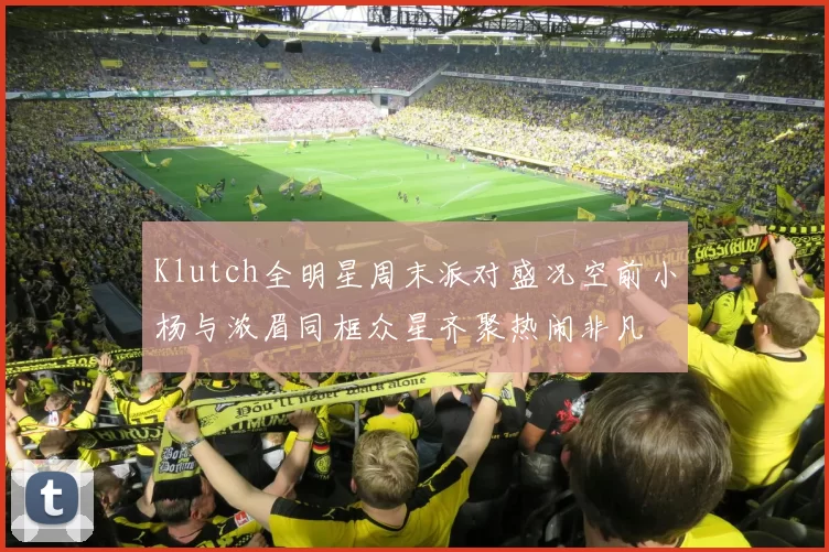 Klutch全明星周末派对盛况空前小杨与浓眉同框众星齐聚热闹非凡