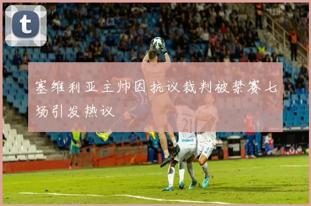 塞维利亚主帅因抗议裁判被禁赛七场引发热议