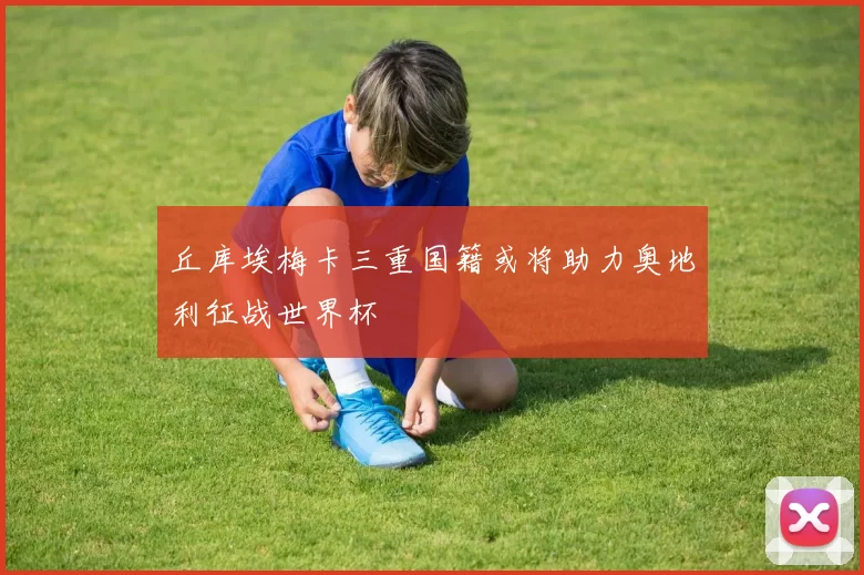 丘库埃梅卡三重国籍或将助力奥地利征战世界杯