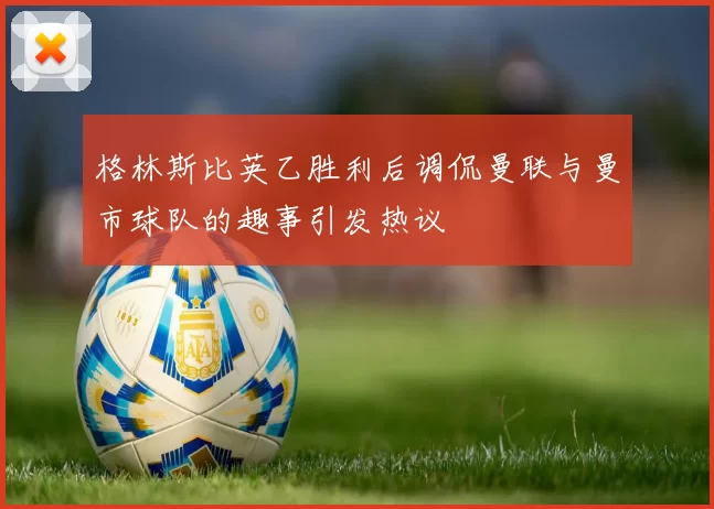 格林斯比英乙胜利后调侃曼联与曼市球队的趣事引发热议