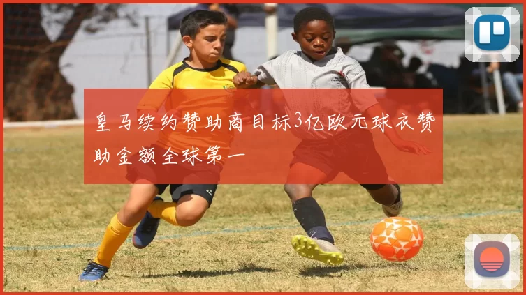 皇马续约赞助商目标3亿欧元球衣赞助金额全球第一