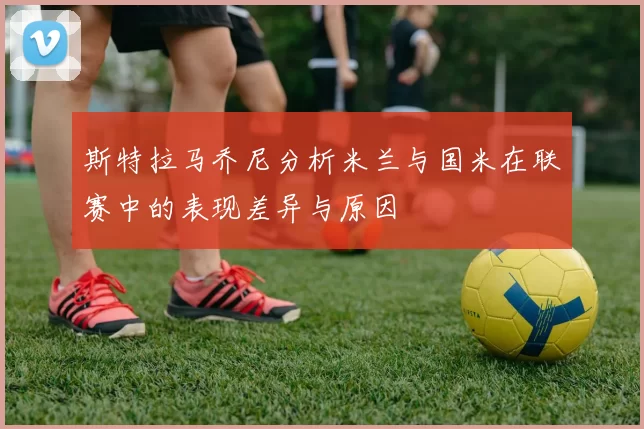 斯特拉马乔尼分析米兰与国米在联赛中的表现差异与原因