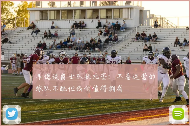韦德谈爵士队状元签：不善运营的球队不配但我们值得拥有