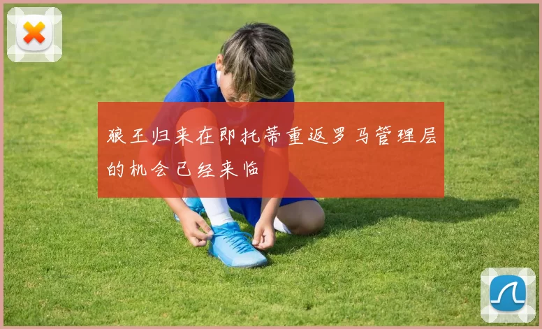 狼王归来在即托蒂重返罗马管理层的机会已经来临