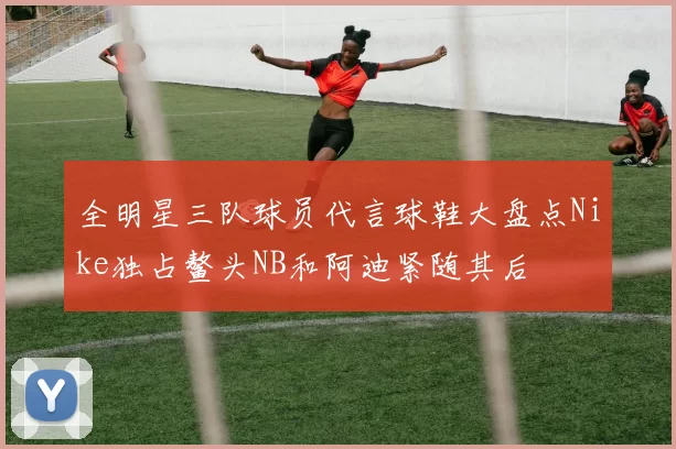 全明星三队球员代言球鞋大盘点Nike独占鳌头NB和阿迪紧随其后