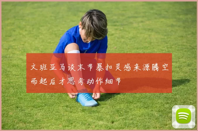 文班亚马谈末节暴扣灵感来源腾空而起后才思考动作细节