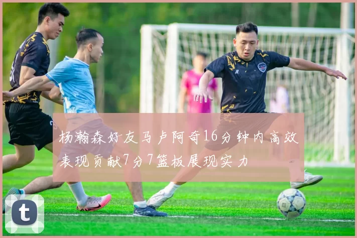 杨瀚森好友马卢阿奇16分钟内高效表现贡献7分7篮板展现实力