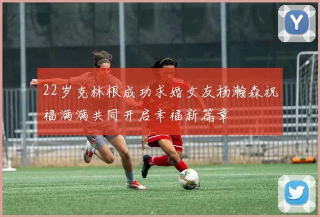 22岁克林根成功求婚女友杨瀚森祝福满满共同开启幸福新篇章